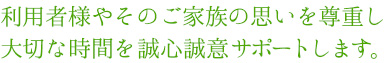 利用者様やそのご家族の思いを尊重し大切な時間を誠心誠意サポートします。